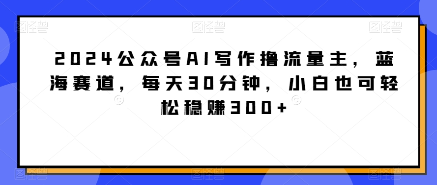 2024公众号AI写作撸流量主，蓝海赛道，每天30分钟，小白也可轻松稳赚300+-逍遥资源网