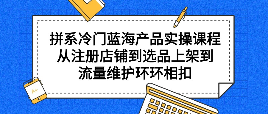 拼系冷门蓝海产品实操课程，从注册店铺到选品上架到流量维护环环相扣-逍遥资源网