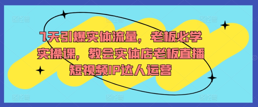 7天引爆实体流量，老板必学实操课，教会实体店老板直播短视频IP达人运营-逍遥资源网