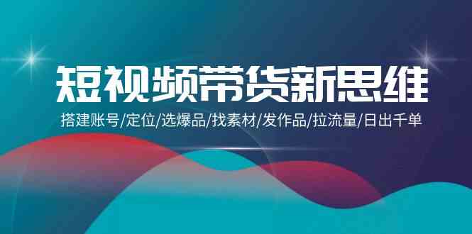 短视频带货新思维：搭建账号/定位/选爆品/找素材/发作品/拉流量/日出千单-逍遥资源网